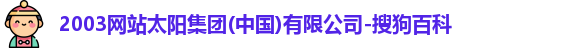 2003网站太阳集团(中国)有限公司-搜狗百科